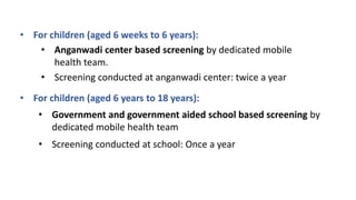 • For children (aged 6 weeks to 6 years):
• Anganwadi center based screening by dedicated mobile
health team.
• For children (aged 6 years to 18 years):
• Government and government aided school based screening by
dedicated mobile health team
• Screening conducted at school: Once a year
• Screening conducted at anganwadi center: twice a year
 