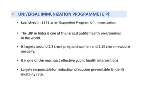 • UNIVERSAL IMMUNIZATION PROGRAMME (UIP):
• The UIP in India is one of the largest public health programmes
in the world.
• It targets around 2.9 crore pregnant women and 2.67 crore newborn
annually.
• It is one of the most cost effective public health interventions
• Largely responsible for reduction of vaccine preventable Under-5
mortality rate.
• Launched In 1978 as an Expanded Program of Immunization.
 