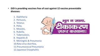• GOI is providing vaccines free of cost against 12 vaccine preventable
diseases:
1. Diphtheria
2. Pertussis,
3. Tetanus
4. Polio,
5. Measles,
6. Rubella,
7. Tuberculosis,
8. Hepatitis B
9. Meningitis & Pneumonia
10.Rota virus diarrhea,
11.Pneumococcal Pneumonia
12.Japanese Encephalitis
 