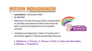 • MISSION INDRADHANUSH:
• Launched in : December 2014
• By MoHFW
• Indradhanush depicting 7 colors of rainbow for 7
prevention against 7 vaccine preventable diseases.
• Objective: To fully immunize either unvaccinated
or partially vaccinated and those who have not
been covered during Routine Immunization
sessions.
1. Diphtheria, 2. Pertusis, 3. Tetanus, 4. Polio, 5. Tubercular Meningitis,
6. Measles, 7. Hepatitis B
 