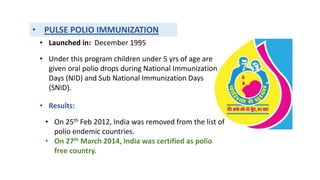 • PULSE POLIO IMMUNIZATION
• Launched in: December 1995
• Under this program children under 5 yrs of age are
given oral polio drops during National Immunization
Days (NID) and Sub National Immunization Days
(SNID).
• Results:
• On 25th Feb 2012, India was removed from the list of
polio endemic countries.
• On 27th March 2014, India was certified as polio
free country.
 