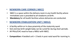 • NEWBORN CARE CORNER ( NBCC)
• NBCC is a space within the delivery room in any health facility where
immediate care is provided to all newborns at birth.
• Mandatory for all health facilities where deliveries are conducted.
• NEWBORN STABILIZATION UNIT ( NBSU):
• A facility within or in close proximity of the maternity ward.
• Sick and low birth weight baby can be cured for during short periods.
• All FRUs/CHC need to have a NBSU with NBCC.
• Composition: 4 bedded unit + 2 beds in post natal ward for rooming in.
 