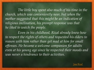 The little boy spent also much of his time in the
church, which was conveniently near, but when the
mother suggested that this might be an indication of
religious inclination, his prompt response was that
he liked to watch the people.
Even in his childhood, Rizal already knew how
to respect the rights of others and requested his elders to
reason with him rather than get mad at him for small
offenses. He became a welcome companion for adults
even at his young age since he respected their moods and
was never a hindrance to their activities.
Jose Rizal
 