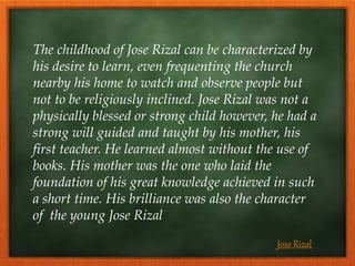 The childhood of Jose Rizal can be characterized by
his desire to learn, even frequenting the church
nearby his home to watch and observe people but
not to be religiously inclined. Jose Rizal was not a
physically blessed or strong child however, he had a
strong will guided and taught by his mother, his
first teacher. He learned almost without the use of
books. His mother was the one who laid the
foundation of his great knowledge achieved in such
a short time. His brilliance was also the character
of the young Jose Rizal
Jose Rizal
 