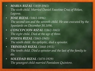 • MARIA RIZAL (1859-1945)
The sixth child. Married Daniel Faustino Cruz of Biñan,
Laguna.
• JOSE RIZAL (1861-1896)
The second son and the seventh child. He was executed by the
Spaniards on December 30,1896.
• CONCEPCION RIZAL (1862-1865)
The eight child. Died at the age of three.
• JOSEFA RIZAL (1865-1945)
The ninth child. An epileptic, died a spinster.
• TRINIDAD RIZAL (1868-1951)
The tenth child. Died a spinster and the last of the family to
die.
• SOLEDAD RIZAL (1870-1929)
The youngest child married Pantaleon Quintero.
 