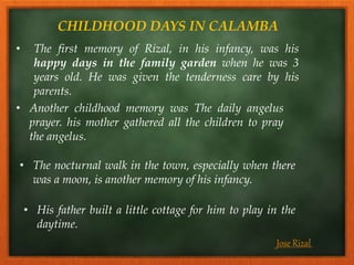CHILDHOOD DAYS IN CALAMBA
• The first memory of Rizal, in his infancy, was his
happy days in the family garden when he was 3
years old. He was given the tenderness care by his
parents.
• The nocturnal walk in the town, especially when there
was a moon, is another memory of his infancy.
• Another childhood memory was The daily angelus
prayer. his mother gathered all the children to pray
the angelus.
• His father built a little cottage for him to play in the
daytime.
Jose Rizal
 