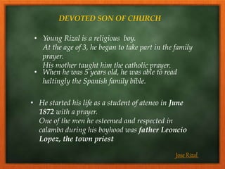 DEVOTED SON OF CHURCH
• Young Rizal is a religious boy.
At the age of 3, he began to take part in the family
prayer.
His mother taught him the catholic prayer.
• When he was 5 years old, he was able to read
haltingly the Spanish family bible.
• He started his life as a student of ateneo in June
1872 with a prayer.
One of the men he esteemed and respected in
calamba during his boyhood was father Leoncio
Lopez, the town priest
Jose Rizal
 