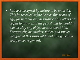 • José was designed by nature to be an artist.
This he revealed before he was five years of
age, for without any assistance from others he
began to draw with his pencil and to mould in
wax or clay any object he saw about him.
Fortunately, his mother, father, and uncles
recognized this unusual talent and gave him
every encouragement.
Jose Rizal
 