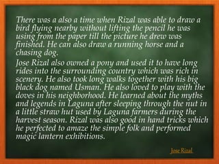 There was a also a time when Rizal was able to draw a
bird flying nearby without lifting the pencil he was
using from the paper till the picture he drew was
finished. He can also draw a running horse and a
chasing dog.
Jose Rizal also owned a pony and used it to have long
rides into the surrounding country which was rich in
scenery. He also took long walks together with his big
black dog named Usman. He also loved to play with the
doves in his neighborhood. He learned about the myths
and legends in Laguna after sleeping through the nut in
a little straw hut used by Laguna farmers during the
harvest season. Rizal was also good in hand tricks which
he perfected to amaze the simple folk and performed
magic lantern exhibitions.
Jose Rizal
 