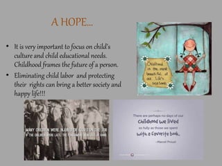 A HOPE…
• It is very important to focus on child’s
culture and child educational needs.
Childhood frames the future of a person.
• Eliminating child labor and protecting
their rights can bring a better society and
happy life!!!
 
