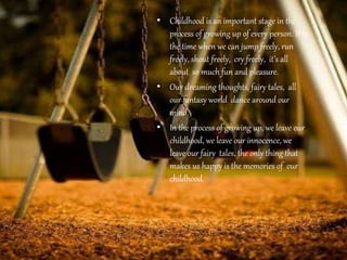 • Childhood is an important stage in the
process of growing up of every person. It is
the time when we can jump freely, run
freely, shout freely, cry freely, it’s all
about so much fun and pleasure.
• Our dreaming thoughts, fairy tales, all
our fantasy world dance around our
mind.
• In the process of growing up, we leave our
childhood, we leave our innocence, we
leave our fairy tales, the only thing that
makes us happy is the memories of our
childhood.
 