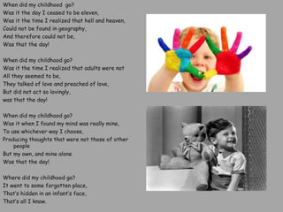 When did my childhood go?
Was it the day I ceased to be eleven,
Was it the time I realized that hell and heaven,
Could not be found in geography,
And therefore could not be,
Was that the day!
When did my childhood go?
Was it the time I realized that adults were not
All they seemed to be,
They talked of love and preached of love,
But did not act so lovingly,
was that the day!
When did my childhood go?
Was it when I found my mind was really mine,
To use whichever way I choose,
Producing thoughts that were not those of other
people
But my own, and mine alone
Was that the day!
Where did my childhood go?
It went to some forgotten place,
That’s hidden in an infant’s face,
That’s all I know.
 