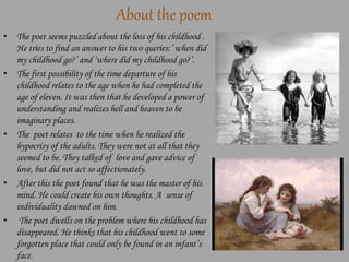 About the poem
• The poet seems puzzled about the loss of his childhood .
He tries to find an answer to his two queries:’ when did
my childhood go?’ and ‘where did my childhood go?’.
• The first possibility of the time departure of his
childhood relates to the age when he had completed the
age of eleven. It was then that he developed a power of
understanding and realizes hell and heaven to be
imaginary places.
• The poet relates to the time when he realized the
hypocrisy of the adults. They were not at all that they
seemed to be. They talked of love and gave advice of
love, but did not act so affectionately.
• After this the poet found that he was the master of his
mind. He could create his own thoughts. A sense of
individuality dawned on him.
• The poet dwells on the problem where his childhood has
disappeared. He thinks that his childhood went to some
forgotten place that could only be found in an infant’s
face.
 