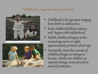 “Childhood” a stage that can’t go on forever
• Childhood is the age span ranging
from birth to adolescence.
• Early childhood follows infancy
and begins with toddlerhood.
• Middle childhood begins at the
around age seven or eight,
approximately primary school age.
• During the 1600s the concept of
childhood began to emerge in
Europe. Adults saw children as
separate beings, innocent and in
need of protection.
 