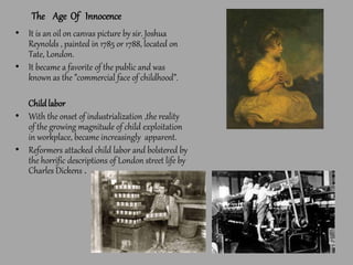 The Age Of Innocence
• It is an oil on canvas picture by sir. Joshua
Reynolds , painted in 1785 or 1788, located on
Tate, London.
• It became a favorite of the public and was
known as the ”commercial face of childhood”.
Childlabor
• With the onset of industrialization ,the reality
of the growing magnitude of child exploitation
in workplace, became increasingly apparent.
• Reformers attacked child labor and bolstered by
the horrific descriptions of London street life by
Charles Dickens .
 