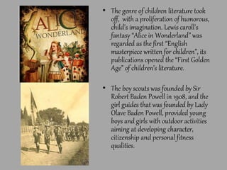 • The genre of children literature took
off, with a proliferation of humorous,
child’s imagination. Lewis caroll's
fantasy “Alice in Wonderland” was
regarded as the first “English
masterpiece written for children”, its
publications opened the “First Golden
Age” of children’s literature.
• The boy scouts was founded by Sir
Robert Baden Powell in 1908, and the
girl guides that was founded by Lady
Olave Baden Powell, provided young
boys and girls with outdoor activities
aiming at developing character,
citizenship and personal fitness
qualities.
 