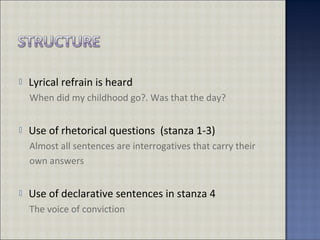  Lyrical refrain is heard
When did my childhood go?. Was that the day?
 Use of rhetorical questions (stanza 1-3)
Almost all sentences are interrogatives that carry their
own answers
 Use of declarative sentences in stanza 4
The voice of conviction
 