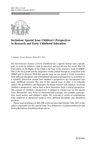 BULLETIN BOARD
Invitation: Special Issue Children’s Perspectives
in Research and Early Childhood Education
Ó Springer Science+Business Media B.V. 2011
The International Journal of Early Childhood has a speciﬁc history and a speciﬁc
goal; to work for children’s right to education and care all over the world. The UN
Convention on the Rights of the Child is the base of the extensive work of OMEP.
This is the focal point and the uniqueness of this journal through its association with
OMEP and its mission. With this special issue we are proud to invite researchers
from different disciplines and with different theoretical perspectives to contribute to
a scientiﬁc discussion around how children’s perspectives are incorporated into
early childhood research. The aim of this special issue of IJEC is to critically
analyse the possibilities and limitations for doing research with children, involving
children’s perspectives, and to look at these discourses from a critical perspective.
The concept of ‘children’s perspectives’ is deﬁned in a broad way for this special
issue. Researchers may focus on interconnected concepts, for example, participa-
tion, social justice, and children’s rights. We welcome a variety of contributions
from empirical to theoretical analyses from different disciplines and theoretical
positions.
Please send an abstract of 400–500 words not later than October 10th, 2011 to the
editors responsible for this special issue; Eva Johansson eva.johansson@uis.no and
Donna Berthelsen d.berthelsen@qut.edu.au.
123
IJEC (2011) 43:187
DOI 10.1007/s13158-011-0035-9
 