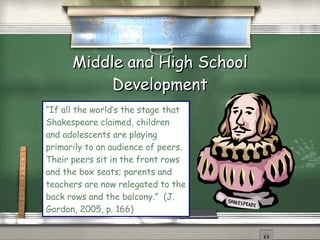 Middle and High School Development “ If all the world’s the stage that Shakespeare claimed, children and adolescents are playing primarily to an audience of peers.  Their peers sit in the front rows and the box seats; parents and teachers are now relegated to the back rows and the balcony.”  (J. Gordon, 2005, p. 166)  