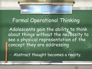 Formal Operational Thinking Adolescents gain the ability to think about things without the necessity to see a physical representation of the concept they are addressing  Abstract thought becomes a reality. 