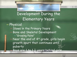Development During the Elementary Years Physical Slows in the Primary Years Bone and Skeletal Development “Growing Pains” Near the end of 4 th  grade, girls begin growth spurt that continues until puberty Boys are 1 to 1 ½ years behind girls 