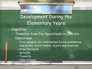 Development During the Elementary Years Cognitive Transition from Pre-Operational to Concrete Operational Form concepts, see relationships & solve problems as long as they involve familiar objects and situations Draw inferences Seriation Transivity Class inclusion Metacognition 