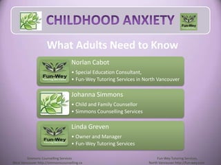 Simmons Counselling Services Fun-Wey Tutoring Services,
West Vancouver http://simmonscounselling.ca North Vancouver http://fun-wey.com
What Adults Need to Know
Norlan Cabot
• Special Education Consultant,
• Fun-Wey Tutoring Services in North Vancouver
Johanna Simmons
• Child and Family Counsellor
• Simmons Counselling Services
Linda Greven
• Owner and Manager
• Fun-Wey Tutoring Services
 