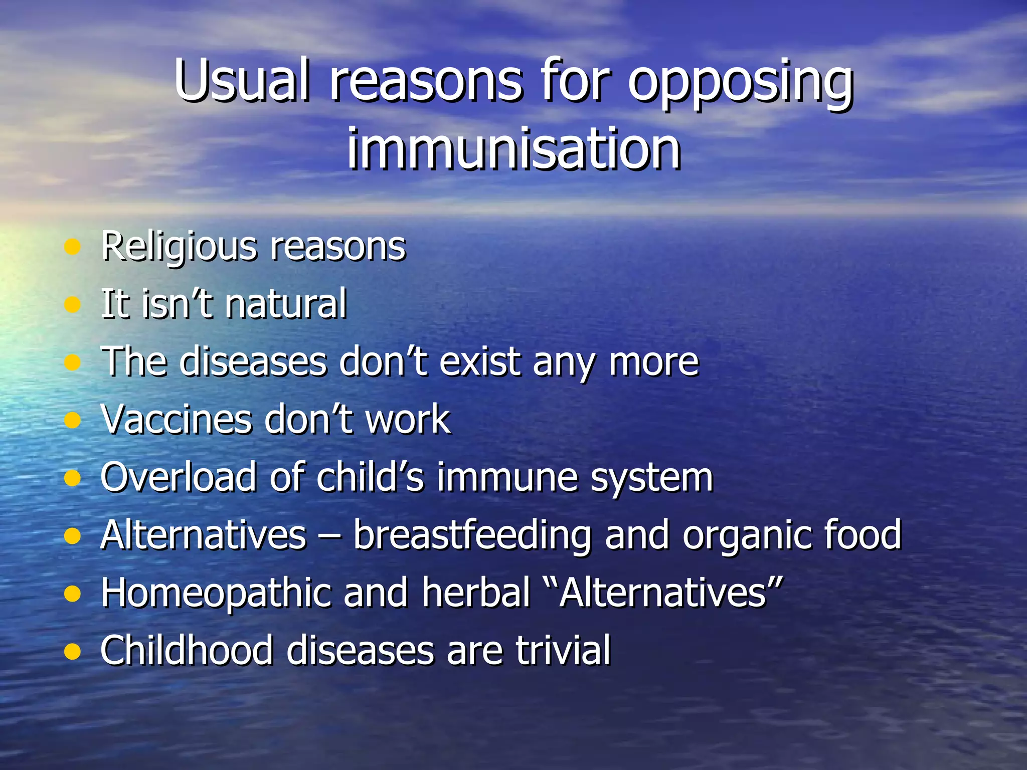 Usual reasons for opposing immunisation Religious reasons It isn’t natural The diseases don’t exist any more Vaccines don’t work Overload of child’s immune system Alternatives – breastfeeding and organic food Homeopathic and herbal “Alternatives” Childhood diseases are trivial 