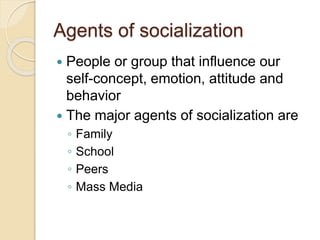 Agents of socialization
 People or group that influence our
self-concept, emotion, attitude and
behavior
 The major agents of socialization are
◦ Family
◦ School
◦ Peers
◦ Mass Media
 