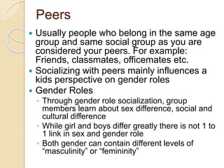 Peers
 Usually people who belong in the same age
group and same social group as you are
considered your peers. For example:
Friends, classmates, officemates etc.
 Socializing with peers mainly influences a
kids perspective on gender roles
 Gender Roles
◦ Through gender role socialization, group
members learn about sex difference, social and
cultural difference
◦ While girl and boys differ greatly there is not 1 to
1 link in sex and gender role
◦ Both gender can contain different levels of
“masculinity” or “femininity”
 