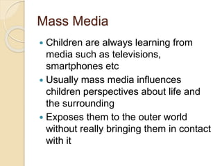 Mass Media
 Children are always learning from
media such as televisions,
smartphones etc
 Usually mass media influences
children perspectives about life and
the surrounding
 Exposes them to the outer world
without really bringing them in contact
with it
 