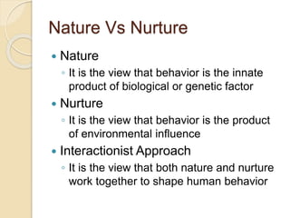 Nature Vs Nurture
 Nature
◦ It is the view that behavior is the innate
product of biological or genetic factor
 Nurture
◦ It is the view that behavior is the product
of environmental influence
 Interactionist Approach
◦ It is the view that both nature and nurture
work together to shape human behavior
 