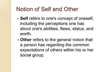 Notion of Self and Other
 Self refers to one's concept of oneself,
including the perceptions one has
about one's abilities, flaws, status, and
worth.
 Other refers to the general notion that
a person has regarding the common
expectations of others within his or her
social group.
 