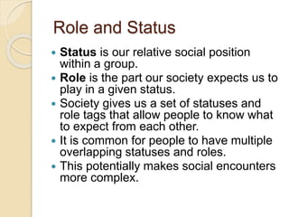 Role and Status
 Status is our relative social position
within a group.
 Role is the part our society expects us to
play in a given status.
 Society gives us a set of statuses and
role tags that allow people to know what
to expect from each other.
 It is common for people to have multiple
overlapping statuses and roles.
 This potentially makes social encounters
more complex.
 