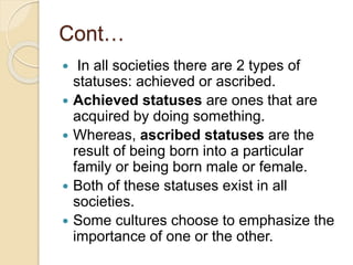 Cont…
 In all societies there are 2 types of
statuses: achieved or ascribed.
 Achieved statuses are ones that are
acquired by doing something.
 Whereas, ascribed statuses are the
result of being born into a particular
family or being born male or female.
 Both of these statuses exist in all
societies.
 Some cultures choose to emphasize the
importance of one or the other.
 