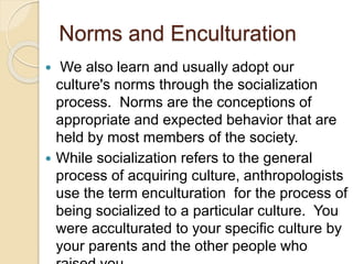 Norms and Enculturation
 We also learn and usually adopt our
culture's norms through the socialization
process. Norms are the conceptions of
appropriate and expected behavior that are
held by most members of the society.
 While socialization refers to the general
process of acquiring culture, anthropologists
use the term enculturation for the process of
being socialized to a particular culture. You
were acculturated to your specific culture by
your parents and the other people who
 