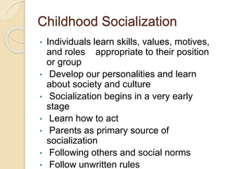 Childhood Socialization
• Individuals learn skills, values, motives,
and roles appropriate to their position
or group
• Develop our personalities and learn
about society and culture
• Socialization begins in a very early
stage
• Learn how to act
• Parents as primary source of
socialization
• Following others and social norms
• Follow unwritten rules
 