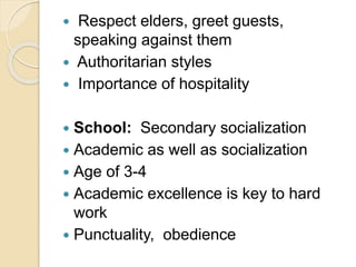  Respect elders, greet guests,
speaking against them
 Authoritarian styles
 Importance of hospitality
 School: Secondary socialization
 Academic as well as socialization
 Age of 3-4
 Academic excellence is key to hard
work
 Punctuality, obedience
 