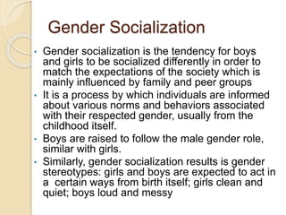 Gender Socialization
• Gender socialization is the tendency for boys
and girls to be socialized differently in order to
match the expectations of the society which is
mainly influenced by family and peer groups
• It is a process by which individuals are informed
about various norms and behaviors associated
with their respected gender, usually from the
childhood itself.
• Boys are raised to follow the male gender role,
similar with girls.
• Similarly, gender socialization results is gender
stereotypes: girls and boys are expected to act in
a certain ways from birth itself; girls clean and
quiet; boys loud and messy
 