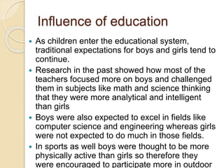 Influence of education
 As children enter the educational system,
traditional expectations for boys and girls tend to
continue.
 Research in the past showed how most of the
teachers focused more on boys and challenged
them in subjects like math and science thinking
that they were more analytical and intelligent
than girls
 Boys were also expected to excel in fields like
computer science and engineering whereas girls
were not expected to do much in those fields.
 In sports as well boys were thought to be more
physically active than girls so therefore they
were encouraged to participate more in outdoor
 