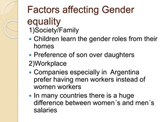 Factors affecting Gender
equality
1)Society/Family
 Children learn the gender roles from their
homes
 Preference of son over daughters
2)Workplace
 Companies especially in Argentina
prefer having men workers instead of
women workers
 In many countries there is a huge
difference between women´s and men´s
salaries
 