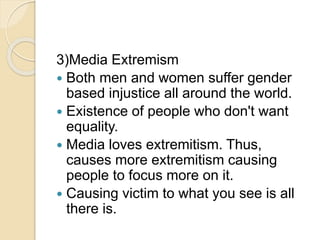 3)Media Extremism
 Both men and women suffer gender
based injustice all around the world.
 Existence of people who don't want
equality.
 Media loves extremitism. Thus,
causes more extremitism causing
people to focus more on it.
 Causing victim to what you see is all
there is.
 