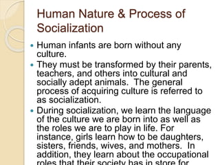 Human Nature & Process of
Socialization
 Human infants are born without any
culture.
 They must be transformed by their parents,
teachers, and others into cultural and
socially adept animals. The general
process of acquiring culture is referred to
as socialization.
 During socialization, we learn the language
of the culture we are born into as well as
the roles we are to play in life. For
instance, girls learn how to be daughters,
sisters, friends, wives, and mothers. In
addition, they learn about the occupational
 