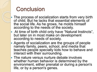 Conclusion
 The process of socialization starts from very birth
of child. But he lacks that essential elements of
the social life. As he grows, he molds himself
according to the needs of the society.
 At time of birth child only have “Natural Instincts”,
but later on in most make on development
according to needs of society.
 Agents of socialization are the groups of people
namely family, peers, school, and media that
teaches people specially kids how to behave and
interact with their surrounding.
 The nature versus nurture debate involves
whether human behavior is determined by the
environment, either prenatal or during a person's
life, or by a person's genes.
 