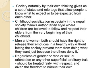  Society naturally by their own thinking gives us
a set of status and role tags that allow people to
know what to expect or to be expected from
each other.
 Childhood socialization especially in the nepali
society follows authoritarian style where
children are believed to follow and respect their
elders from the very beginning of their
childhood.
 Men and women both should have the right to
release their emotions in a healthy way without
letting the society prevent them from doing what
they want just because the others deny it.
 Regardless of gender or race or sexual
orientation or any other superficial, arbitrary trait
- should be treated fairly, with respect, and
 