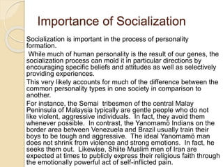 Importance of Socialization
Socialization is important in the process of personality
formation.
While much of human personality is the result of our genes, the
socialization process can mold it in particular directions by
encouraging specific beliefs and attitudes as well as selectively
providing experiences.
This very likely accounts for much of the difference between the
common personality types in one society in comparison to
another.
For instance, the Semai tribesmen of the central Malay
Peninsula of Malaysia typically are gentle people who do not
like violent, aggressive individuals. In fact, they avoid them
whenever possible. In contrast, the Yanomamö Indians on the
border area between Venezuela and Brazil usually train their
boys to be tough and aggressive. The ideal Yanomamö man
does not shrink from violence and strong emotions. In fact, he
seeks them out. Likewise, Shiite Muslim men of Iran are
expected at times to publicly express their religious faith through
the emotionally powerful act of self-inflicted pain.
 