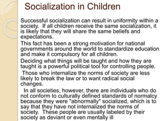 Socialization in Children
Successful socialization can result in uniformity within a
society. If all children receive the same socialization, it
is likely that they will share the same beliefs and
expectations.
This fact has been a strong motivation for national
governments around the world to standardize education
and make it compulsory for all children.
Deciding what things will be taught and how they are
taught is a powerful political tool for controlling people.
Those who internalize the norms of society are less
likely to break the law or to want radical social
changes.
In all societies, however, there are individuals who do
not conform to culturally defined standards of normalcy
because they were "abnormally" socialized, which is to
say that they have not internalized the norms of
society. These people are usually labeled by their
society as deviant or even mentally ill
 
