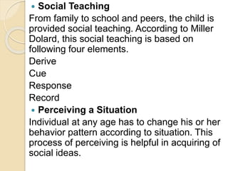  Social Teaching
From family to school and peers, the child is
provided social teaching. According to Miller
Dolard, this social teaching is based on
following four elements.
Derive
Cue
Response
Record
 Perceiving a Situation
Individual at any age has to change his or her
behavior pattern according to situation. This
process of perceiving is helpful in acquiring of
social ideas.
 