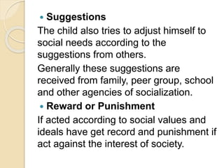  Suggestions
The child also tries to adjust himself to
social needs according to the
suggestions from others.
Generally these suggestions are
received from family, peer group, school
and other agencies of socialization.
 Reward or Punishment
If acted according to social values and
ideals have get record and punishment if
act against the interest of society.
 