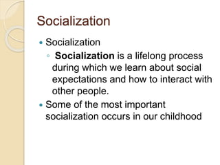 Socialization
 Socialization
◦ Socialization is a lifelong process
during which we learn about social
expectations and how to interact with
other people.
 Some of the most important
socialization occurs in our childhood
 